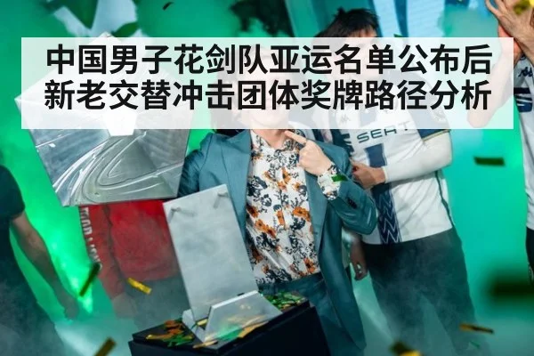 中国男子花剑队亚运名单公布后新老交替冲击团体奖牌路径分析